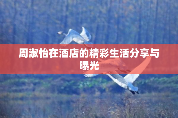 周淑怡在酒店的精彩生活分享与曝光