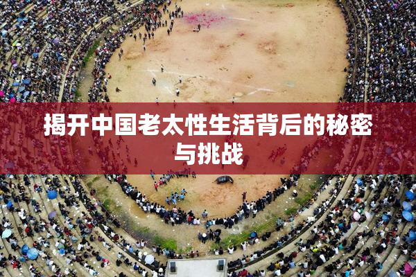 揭开中国老太性生活背后的秘密与挑战