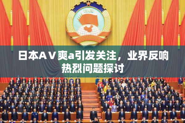 日本AⅤ爽a引发关注，业界反响热烈问题探讨