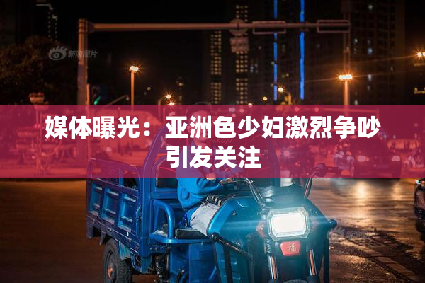 媒体曝光：亚洲色少妇激烈争吵引发关注