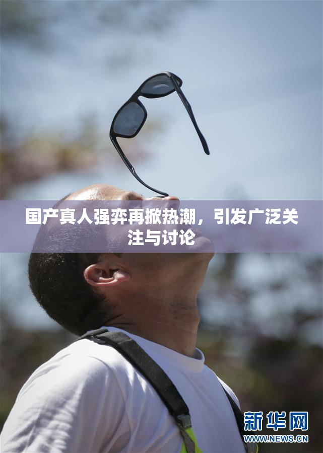 国产真人强弈再掀热潮，引发广泛关注与讨论