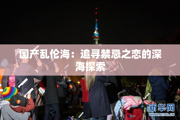 国产乱伦海：追寻禁忌之恋的深海探索