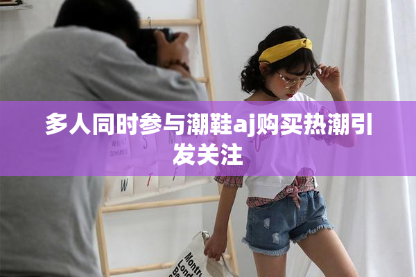 多人同时参与潮鞋aj购买热潮引发关注