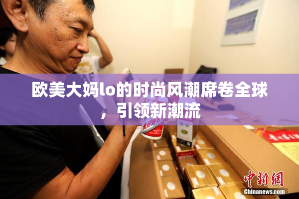 欧美大妈lo的时尚风潮席卷全球，引领新潮流