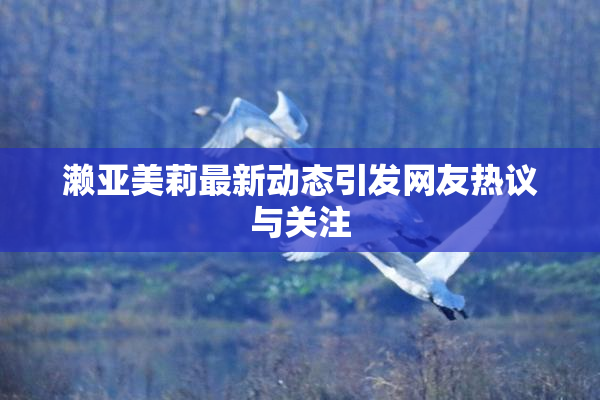 濑亚美莉最新动态引发网友热议与关注