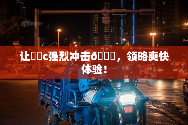 让❌‌c强烈冲击🔞，领略爽快体验！