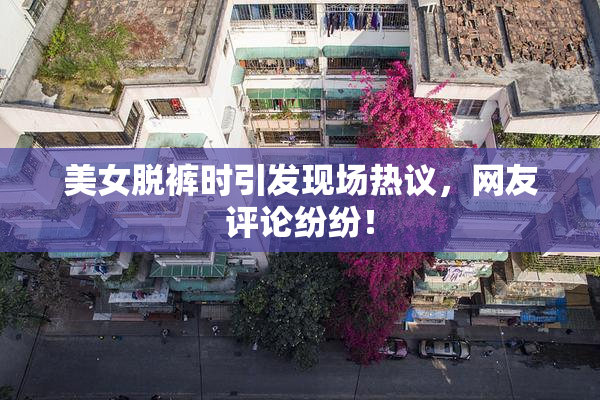 美女脱裤时引发现场热议，网友评论纷纷！