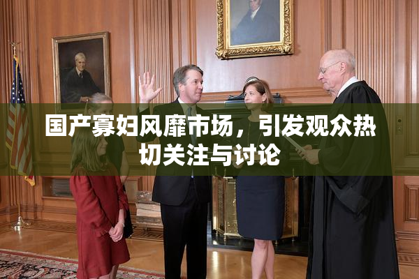 国产寡妇风靡市场，引发观众热切关注与讨论