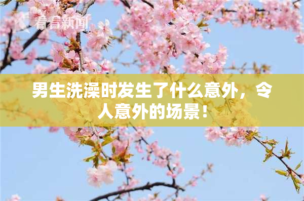 男生洗澡时发生了什么意外，令人意外的场景！