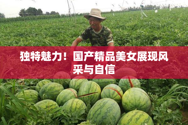 独特魅力！国产精品美女展现风采与自信