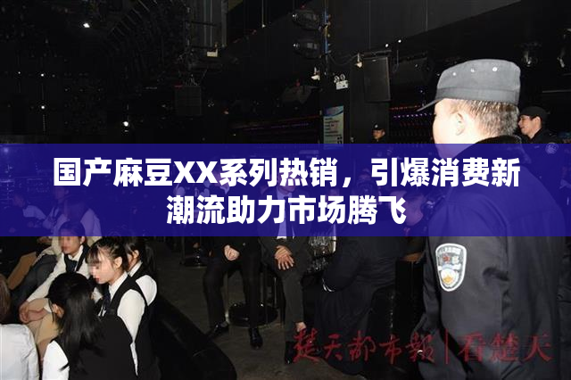 国产麻豆XX系列热销，引爆消费新潮流助力市场腾飞