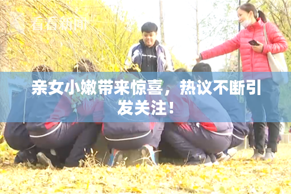 亲女小嫩带来惊喜，热议不断引发关注！