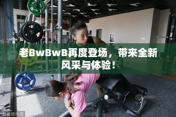 老BwBwB再度登场，带来全新风采与体验！