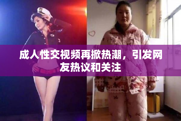 成人性交视频再掀热潮，引发网友热议和关注