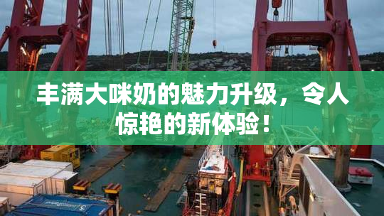 丰满大咪奶的魅力升级，令人惊艳的新体验！