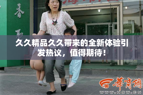 久久精品久久带来的全新体验引发热议，值得期待！