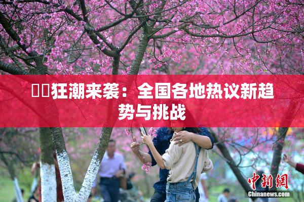 ❌‌狂潮来袭：全国各地热议新趋势与挑战