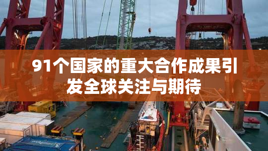 91个国家的重大合作成果引发全球关注与期待