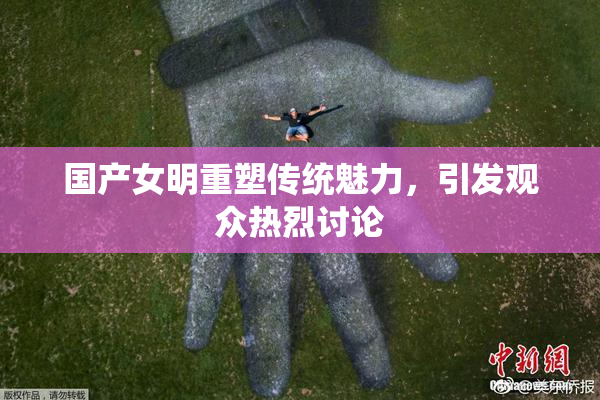 国产女明重塑传统魅力，引发观众热烈讨论