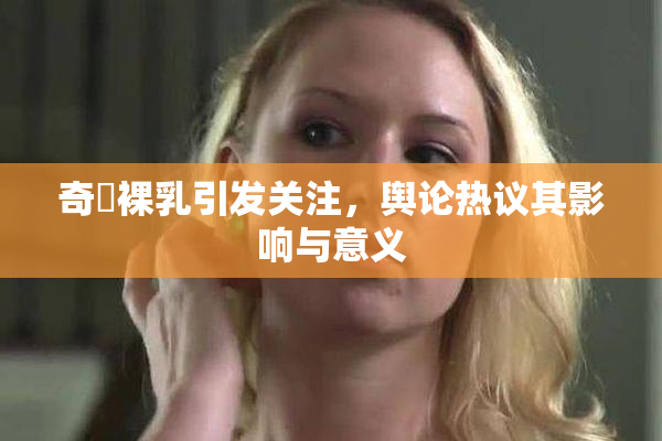 奇犽裸乳引发关注，舆论热议其影响与意义