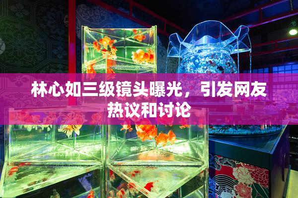 林心如三级镜头曝光，引发网友热议和讨论