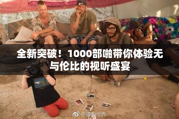 全新突破！1000部啪带你体验无与伦比的视听盛宴