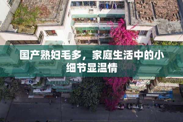 国产熟妇毛多，家庭生活中的小细节显温情