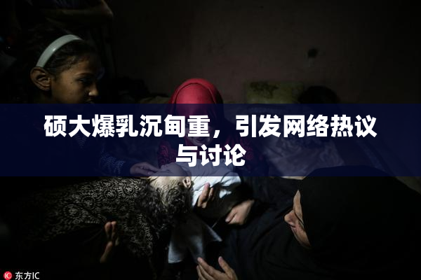 硕大爆乳沉甸重，引发网络热议与讨论