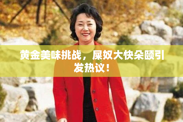 黄金美味挑战，屎奴大快朵颐引发热议！