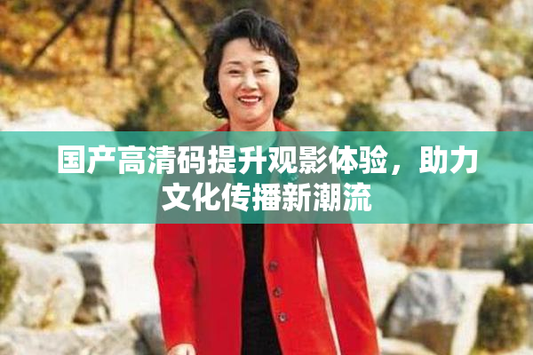 国产高清码提升观影体验，助力文化传播新潮流