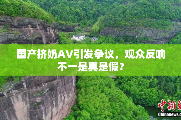 国产挤奶AV引发争议，观众反响不一是真是假？