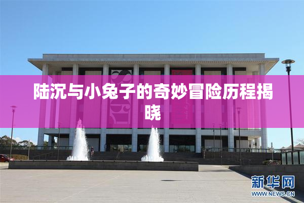 陆沉与小兔子的奇妙冒险历程揭晓
