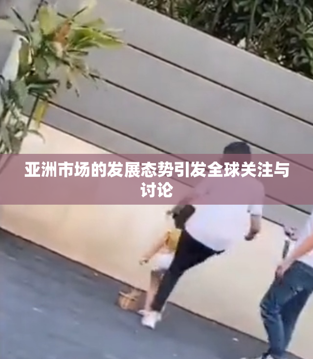 亚洲市场的发展态势引发全球关注与讨论