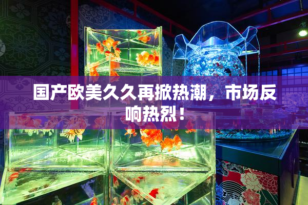 国产欧美久久再掀热潮，市场反响热烈！