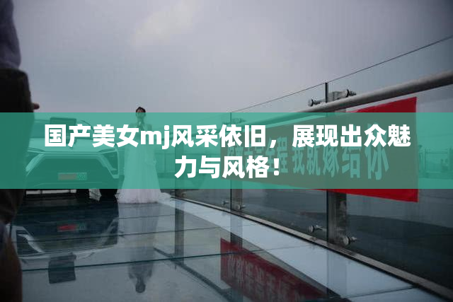 国产美女mj风采依旧，展现出众魅力与风格！