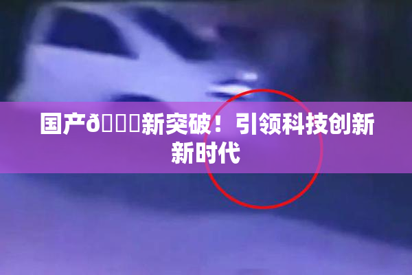 国产🔞新突破！引领科技创新新时代