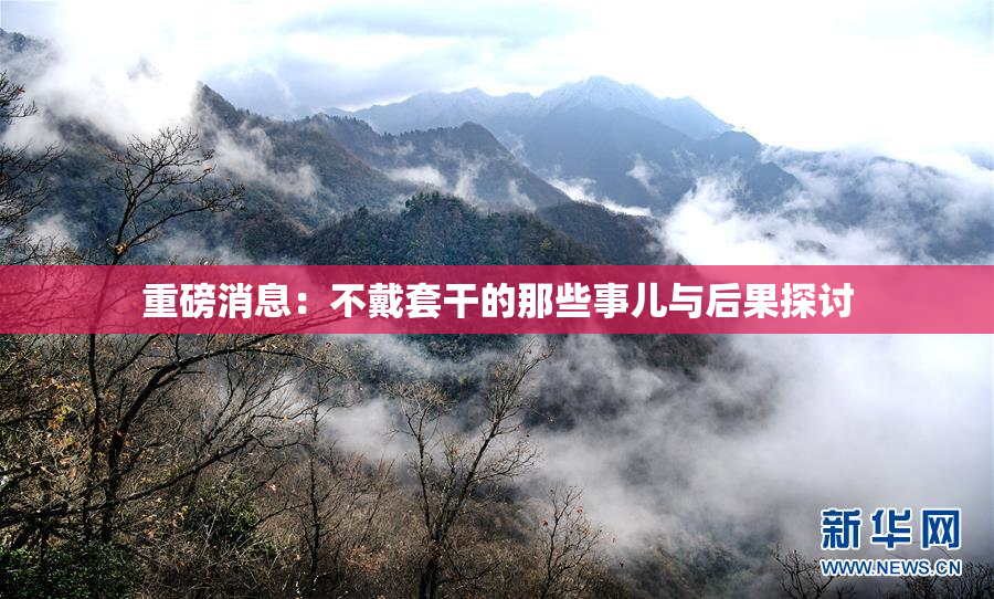 重磅消息：不戴套干的那些事儿与后果探讨