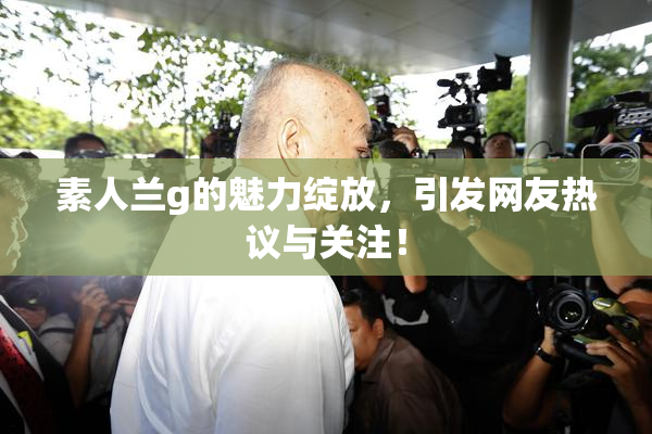 素人兰g的魅力绽放，引发网友热议与关注！