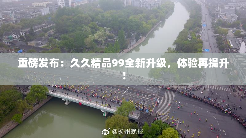 重磅发布：久久精品99全新升级，体验再提升！
