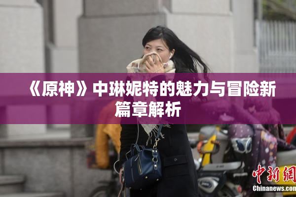 《原神》中琳妮特的魅力与冒险新篇章解析