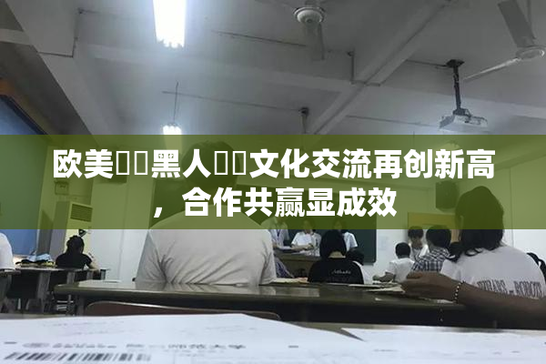欧美❌‌黑人❌‌文化交流再创新高，合作共赢显成效