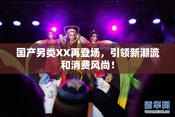 国产另类XX再登场，引领新潮流和消费风尚！