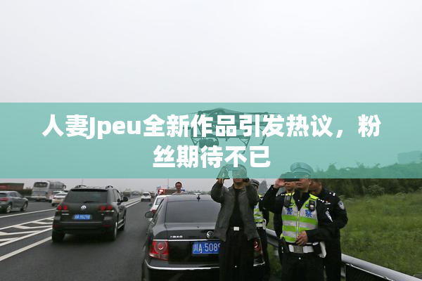 人妻Jpeu全新作品引发热议，粉丝期待不已
