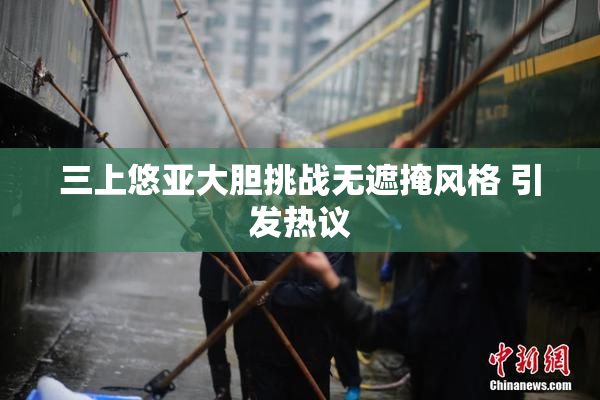 三上悠亚大胆挑战无遮掩风格 引发热议