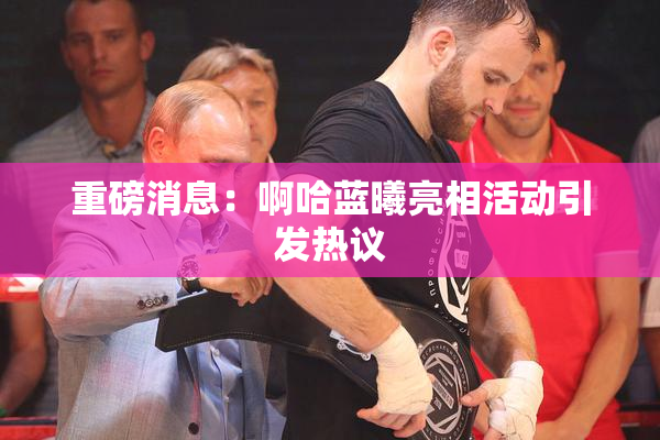 重磅消息：啊哈蓝曦亮相活动引发热议