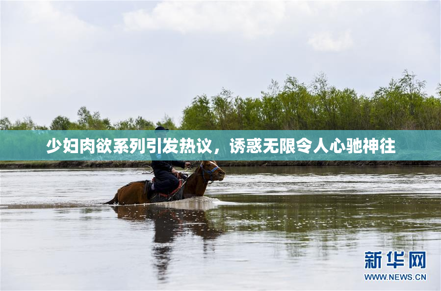 少妇肉欲系列引发热议，诱惑无限令人心驰神往
