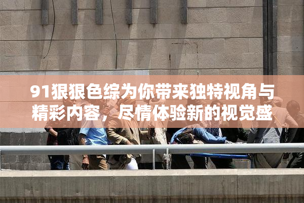 91狠狠色综为你带来独特视角与精彩内容，尽情体验新的视觉盛宴！