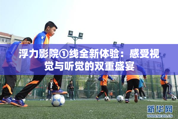 浮力影院①线全新体验：感受视觉与听觉的双重盛宴