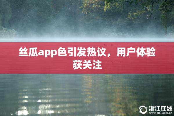 丝瓜app色引发热议，用户体验获关注