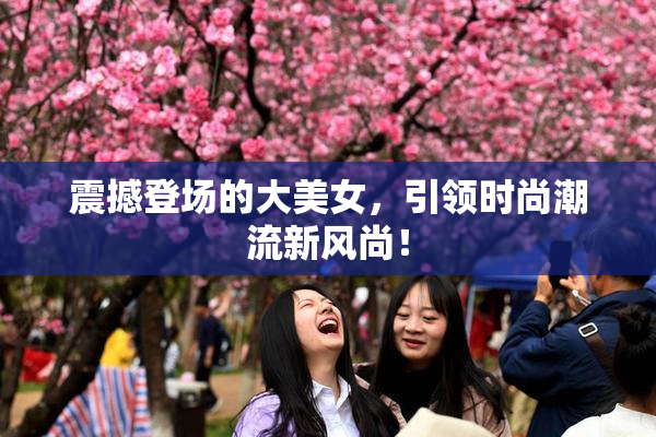 震撼登场的大美女，引领时尚潮流新风尚！